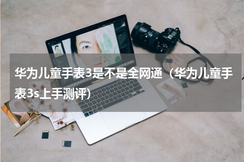 华为儿童手表3是不是全网通（华为儿童手表3s上手测评）