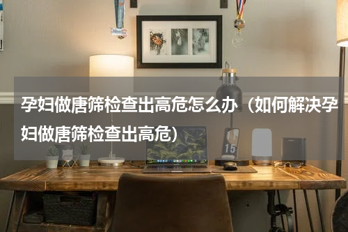 孕妇做唐筛检查出高危怎么办（如何解决孕妇做唐筛检查出高危）