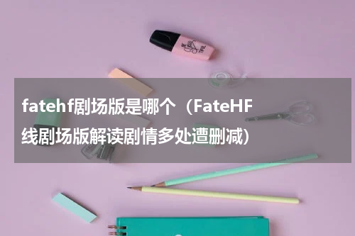fatehf剧场版是哪个（FateHF线剧场版解读剧情多处遭删减）