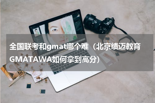 全国联考和gmat哪个难（北京绩迈教育GMATAWA如何拿到高分）