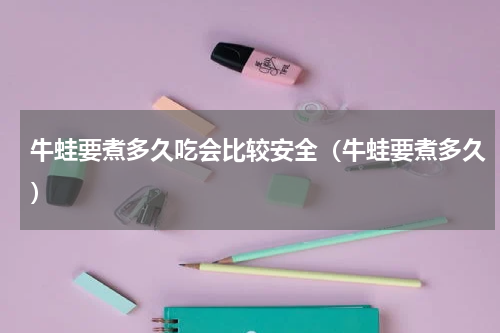 牛蛙要煮多久吃会比较安全（牛蛙要煮多久）
