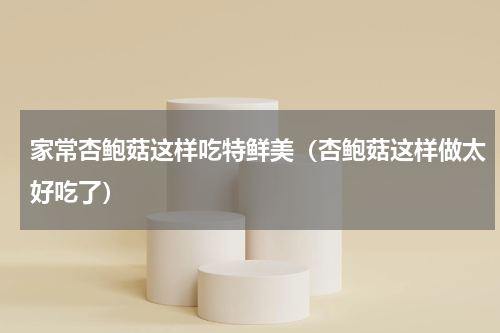 家常杏鲍菇这样吃特鲜美（杏鲍菇这样做太好吃了）