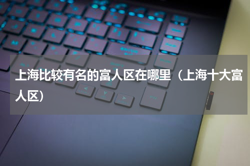 上海比较有名的富人区在哪里（上海十大富人区）