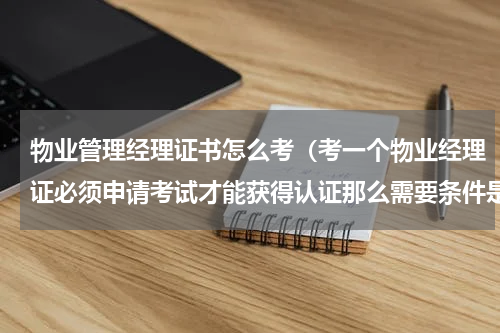 物业管理经理证书怎么考（考一个物业经理证必须申请考试才能获得认证那么需要条件是什么）