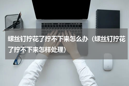 螺丝钉拧花了拧不下来怎么办（螺丝钉拧花了拧不下来怎样处理）