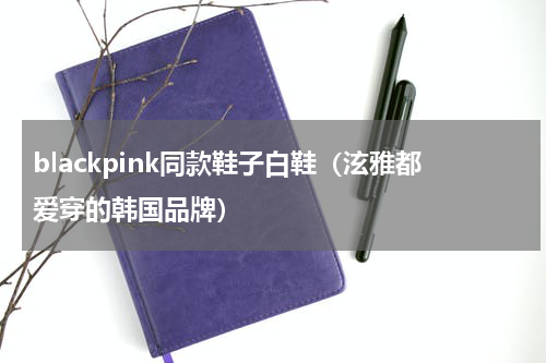 blackpink同款鞋子白鞋（泫雅都爱穿的韩国品牌）