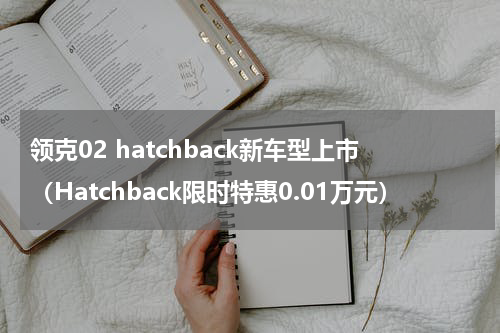 领克02 hatchback新车型上市（Hatchback限时特惠0.01万元）