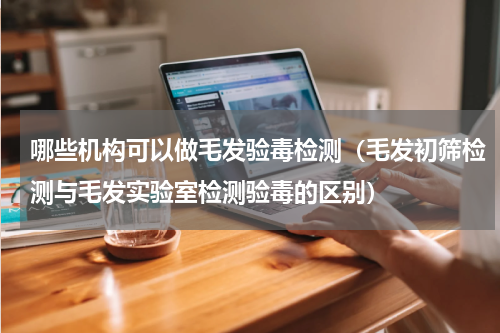 哪些机构可以做毛发验毒检测（毛发初筛检测与毛发实验室检测验毒的区别）