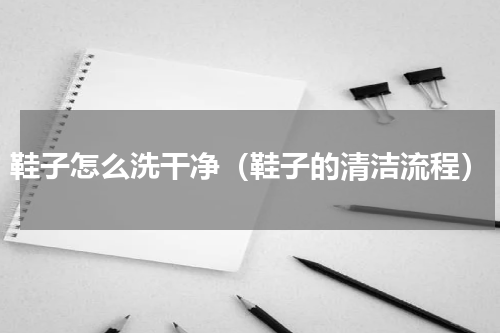 鞋子怎么洗干净（鞋子的清洁流程）