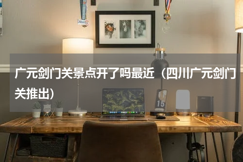 广元剑门关景点开了吗最近（四川广元剑门关推出）