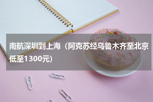 南航深圳到上海（阿克苏经乌鲁木齐至北京低至1300元）