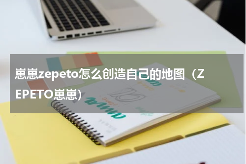 崽崽zepeto怎么创造自己的地图（ZEPETO崽崽）