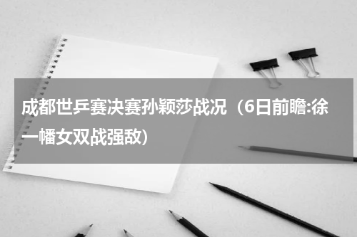 成都世乒赛决赛孙颖莎战况（6日前瞻:徐一幡女双战强敌）