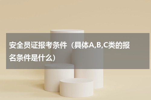 安全员证报考条件（具体A,B,C类的报名条件是什么）