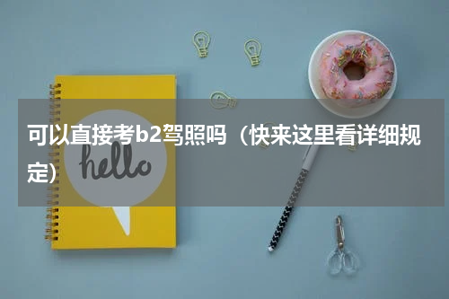 可以直接考b2驾照吗（快来这里看详细规定）