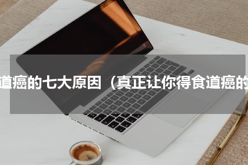 食道癌的七大原因（真正让你得食道癌的）
