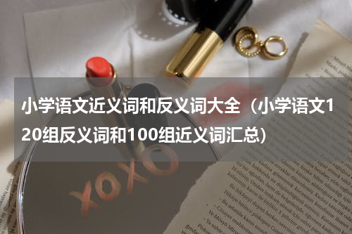 小学语文近义词和反义词大全（小学语文120组反义词和100组近义词汇总）