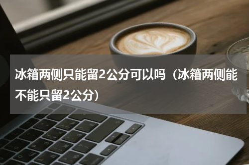 冰箱两侧只能留2公分可以吗（冰箱两侧能不能只留2公分）