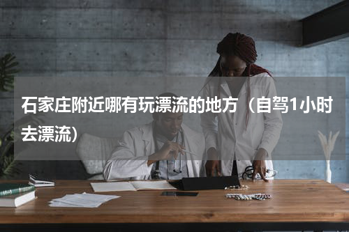 石家庄附近哪有玩漂流的地方（自驾1小时去漂流）