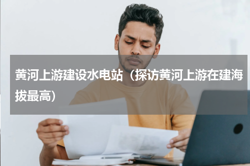 黄河上游建设水电站（探访黄河上游在建海拔最高）