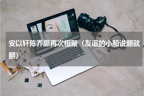 安以轩陈乔恩再次相聚（友谊的小船说翻就翻）