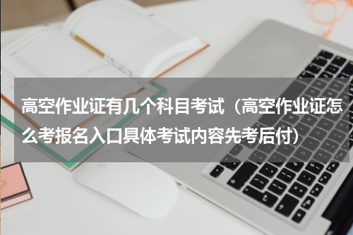 高空作业证有几个科目考试（高空作业证怎么考报名入口具体考试内容先考后付）