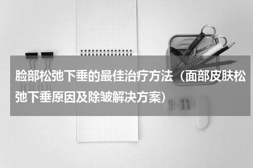 脸部松弛下垂的最佳治疗方法（面部皮肤松弛下垂原因及除皱解决方案）
