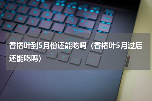香椿叶到5月份还能吃吗（香椿叶5月过后还能吃吗）