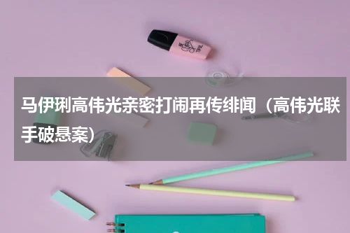 马伊琍高伟光亲密打闹再传绯闻（高伟光联手破悬案）