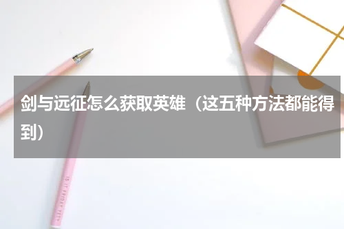 剑与远征怎么获取英雄（这五种方法都能得到）