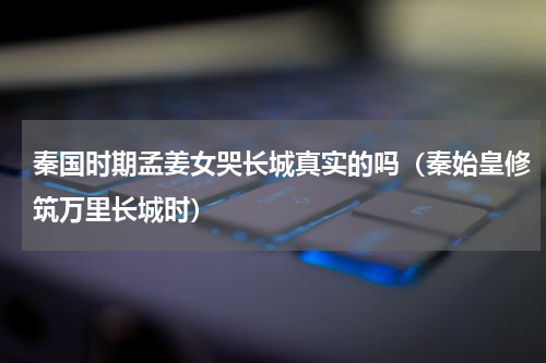 秦国时期孟姜女哭长城真实的吗（秦始皇修筑万里长城时）