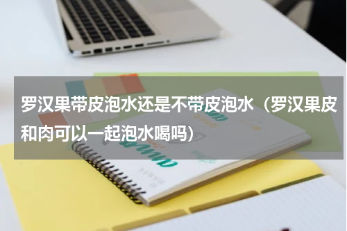 罗汉果带皮泡水还是不带皮泡水（罗汉果皮和肉可以一起泡水喝吗）