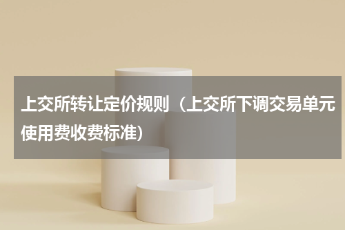 上交所转让定价规则（上交所下调交易单元使用费收费标准）