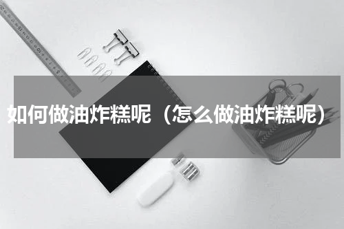 如何做油炸糕呢（怎么做油炸糕呢）
