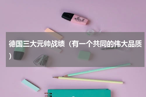 德国三大元帅战绩（有一个共同的伟大品质）