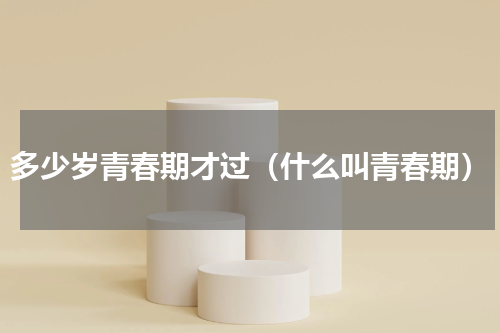 多少岁青春期才过（什么叫青春期）