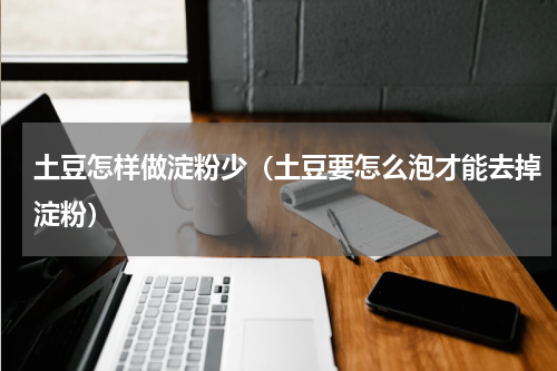 土豆怎样做淀粉少（土豆要怎么泡才能去掉淀粉）