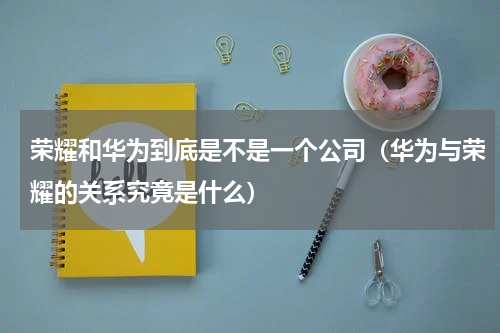 荣耀和华为到底是不是一个公司（华为与荣耀的关系究竟是什么）
