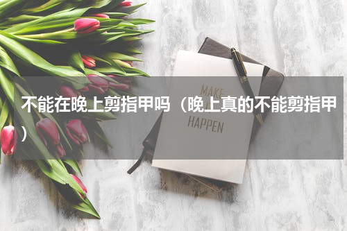 不能在晚上剪指甲吗（晚上真的不能剪指甲）