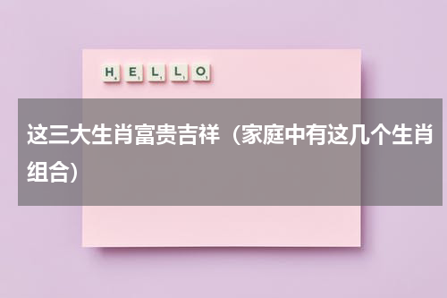 这三大生肖富贵吉祥（家庭中有这几个生肖组合）