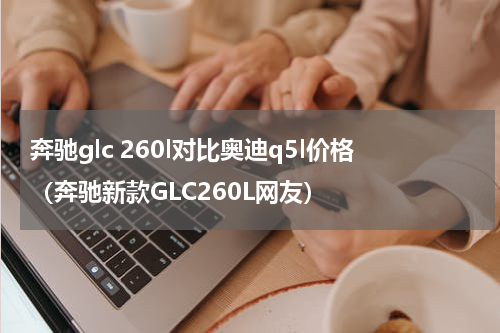 奔驰glc 260l对比奥迪q5l价格（奔驰新款GLC260L网友）