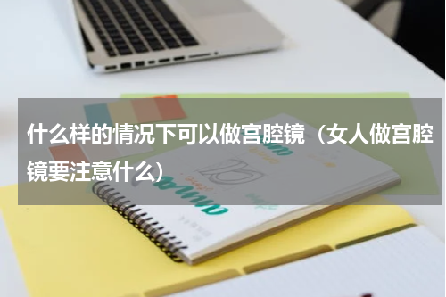 什么样的情况下可以做宫腔镜（女人做宫腔镜要注意什么）