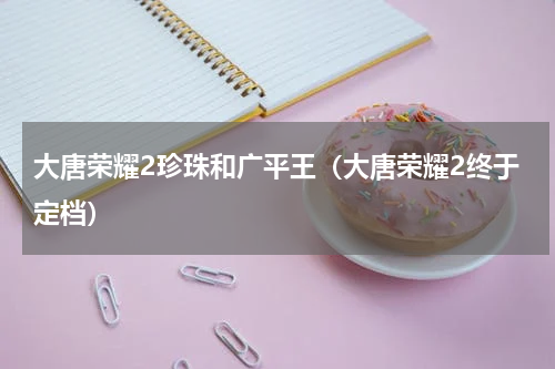 大唐荣耀2珍珠和广平王（大唐荣耀2终于定档）