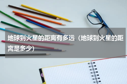 地球到火星的距离有多远（地球到火星的距离是多少）