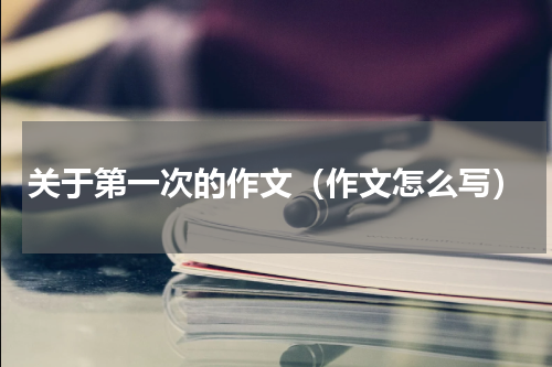关于第一次的作文（作文怎么写）