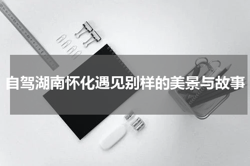 自驾湖南怀化遇见别样的美景与故事