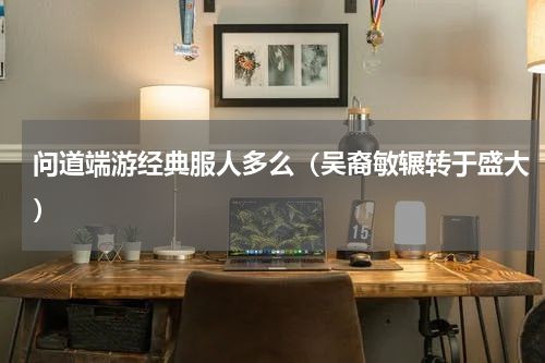 问道端游经典服人多么（吴裔敏辗转于盛大）