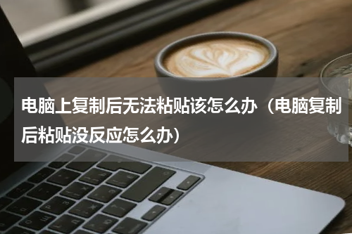 电脑上复制后无法粘贴该怎么办（电脑复制后粘贴没反应怎么办）