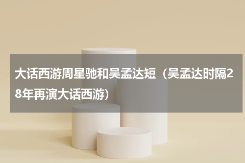 大话西游周星驰和吴孟达短（吴孟达时隔28年再演大话西游）