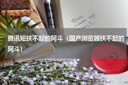 腾讯短扶不起的阿斗（国产浏览器扶不起的阿斗）
